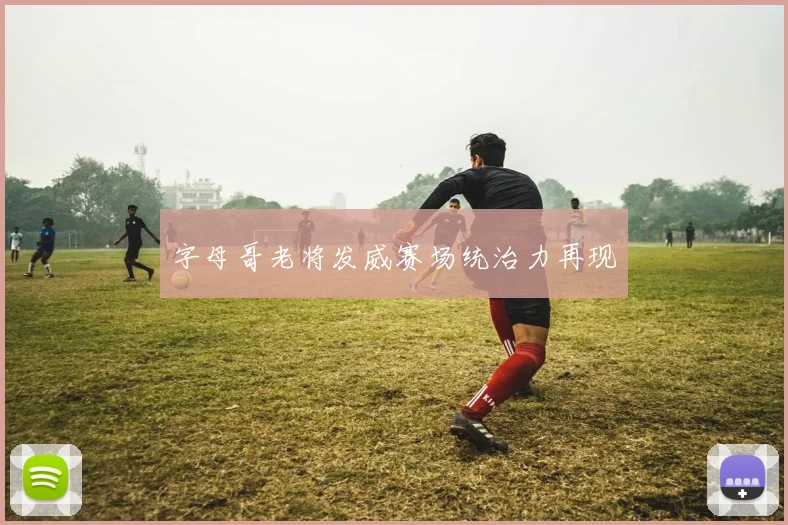 字母哥老将发威赛场统治力再现