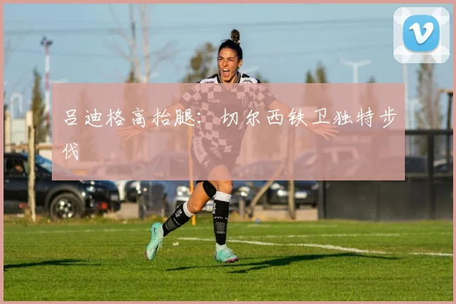 吕迪格高抬腿：切尔西铁卫独特步伐