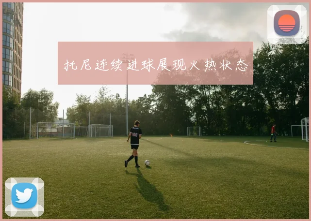 托尼连续进球展现火热状态