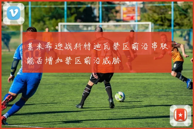 基米希迎战科特迪瓦禁区前沿串联能否增加禁区前沿威胁