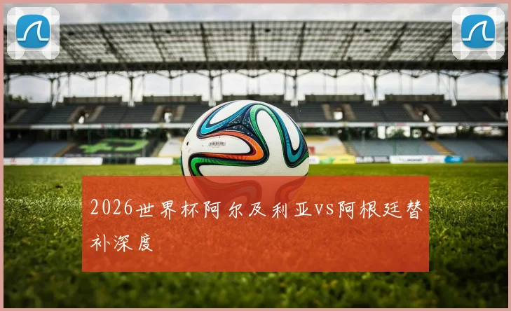 2026世界杯阿尔及利亚vs阿根廷替补深度