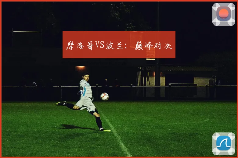 摩洛哥VS波兰：巅峰对决