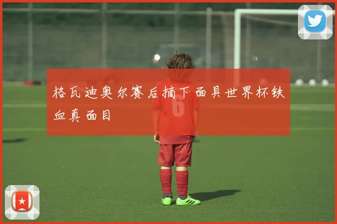格瓦迪奥尔赛后摘下面具世界杯铁血真面目
