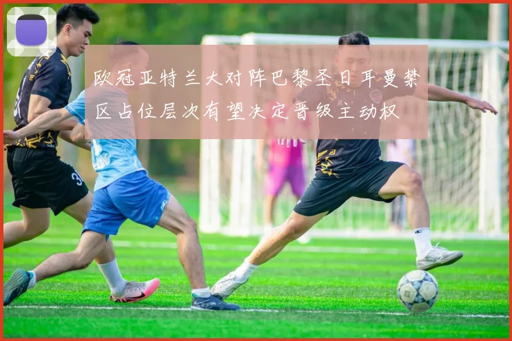 欧冠亚特兰大对阵巴黎圣日耳曼禁区占位层次有望决定晋级主动权