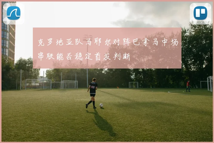 克罗地亚队马耶尔对阵巴拿马中场串联能否稳定首发判断