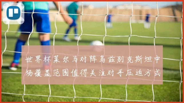 世界杯莱尔马对阵乌兹别克斯坦中场覆盖范围值得关注对手压迫方式