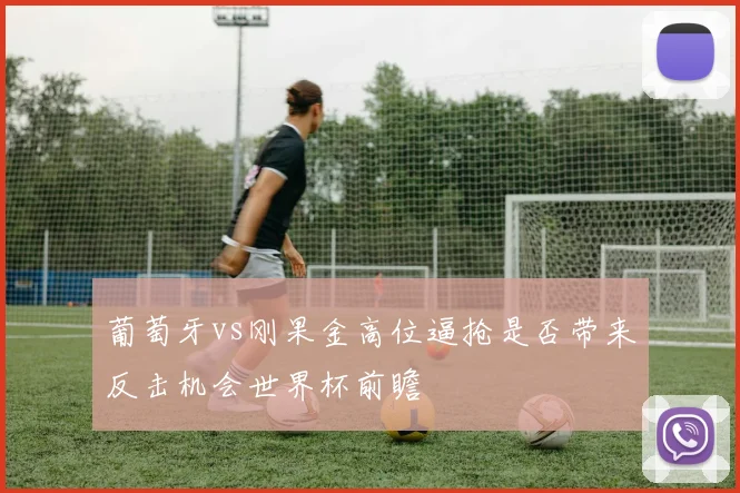 葡萄牙vs刚果金高位逼抢是否带来反击机会世界杯前瞻