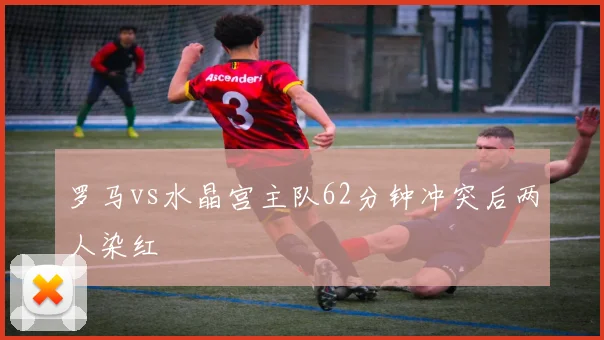罗马vs水晶宫主队62分钟冲突后两人染红
