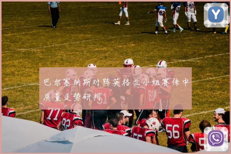 巴尔塞纳斯对阵英格兰小组赛传中质量走势研判