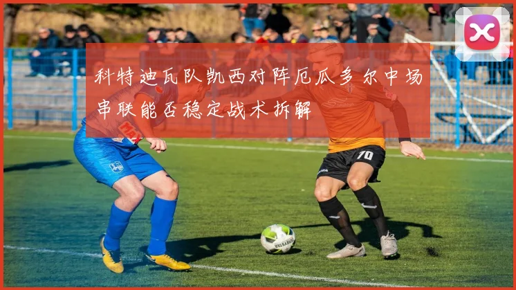科特迪瓦队凯西对阵厄瓜多尔中场串联能否稳定战术拆解