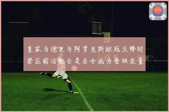 皇家马德里与阿贾克斯欧冠交锋时禁区前沿配合是否会成为晋级变量