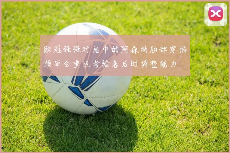 欧冠强强对话中的阿森纳肋部穿插频率会重点考验落后时调整能力