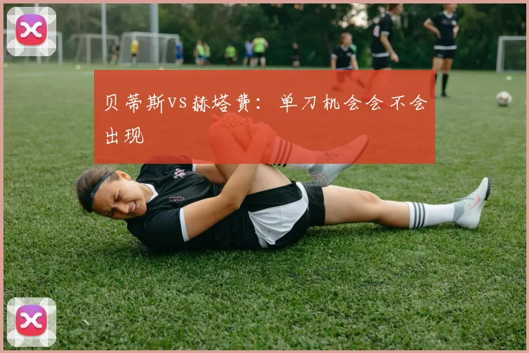 贝蒂斯vs赫塔费：单刀机会会不会出现