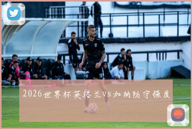 2026世界杯英格兰vs加纳防守强度