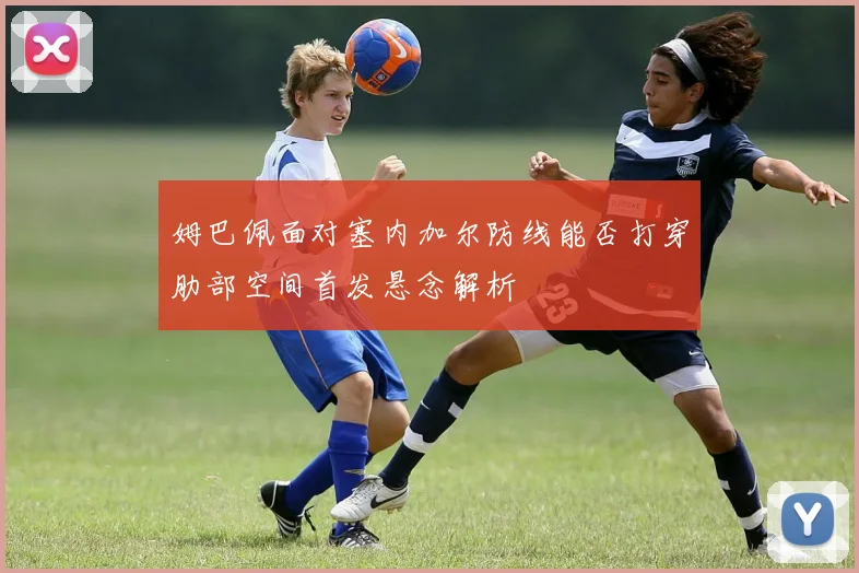 姆巴佩面对塞内加尔防线能否打穿肋部空间首发悬念解析