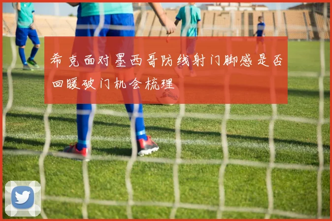 希克面对墨西哥防线射门脚感是否回暖破门机会梳理