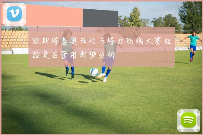 欧斯塔基奥面对卡塔尔防线大赛经验是否管用形势分析