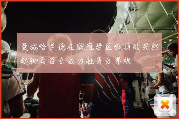 曼城哈兰德在欧冠禁区弧顶的突然起脚是否会成为胜负分界线