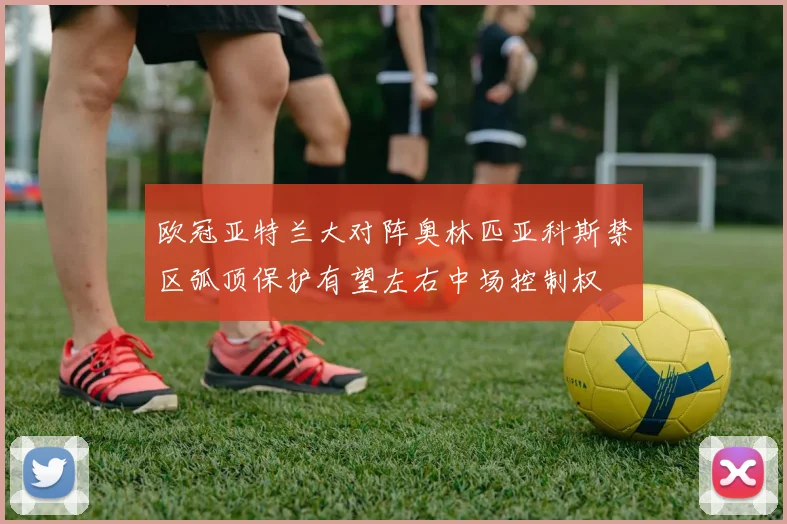 欧冠亚特兰大对阵奥林匹亚科斯禁区弧顶保护有望左右中场控制权